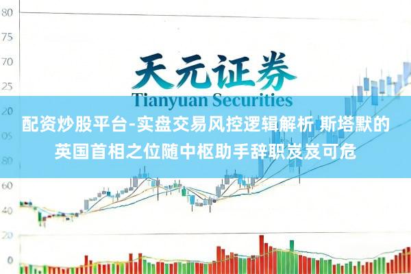 配资炒股平台-实盘交易风控逻辑解析 斯塔默的英国首相之位随中枢助手辞职岌岌可危