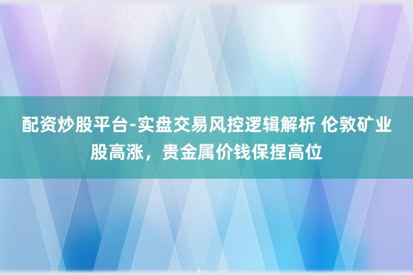 配资炒股平台-实盘交易风控逻辑解析 伦敦矿业股高涨，贵金属价钱保捏高位