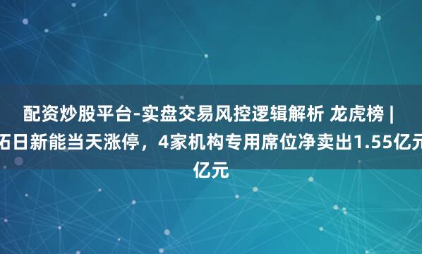 配资炒股平台-实盘交易风控逻辑解析 龙虎榜 | 拓日新能当天涨停，4家机构专用席位净卖出1.55亿元