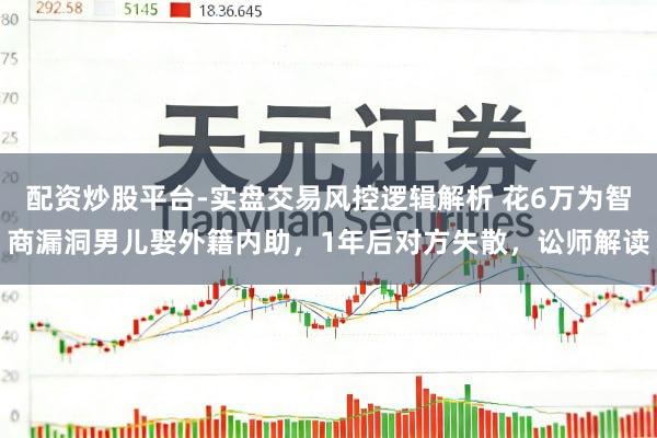 配资炒股平台-实盘交易风控逻辑解析 花6万为智商漏洞男儿娶外籍内助，1年后对方失散，讼师解读