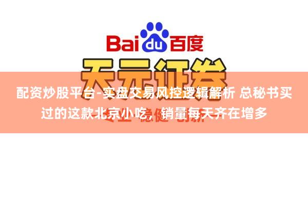 配资炒股平台-实盘交易风控逻辑解析 总秘书买过的这款北京小吃，销量每天齐在增多