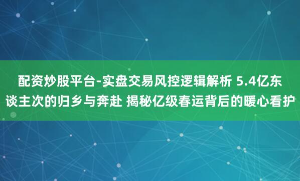 配资炒股平台-实盘交易风控逻辑解析 5.4亿东谈主次的归乡与奔赴 揭秘亿级春运背后的暖心看护