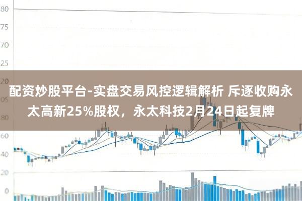 配资炒股平台-实盘交易风控逻辑解析 斥逐收购永太高新25%股权，永太科技2月24日起复牌