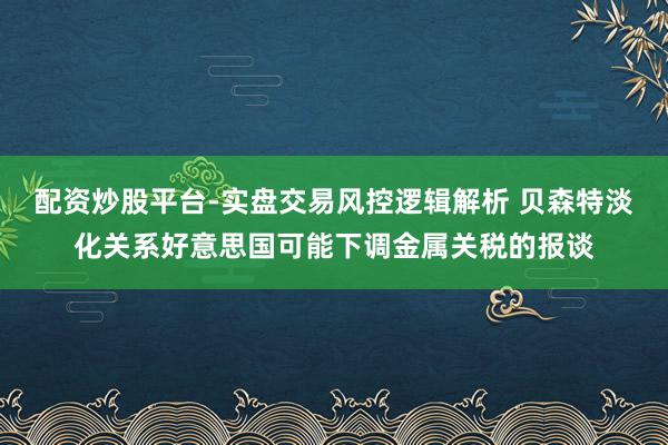 配资炒股平台-实盘交易风控逻辑解析 贝森特淡化关系好意思国可能下调金属关税的报谈