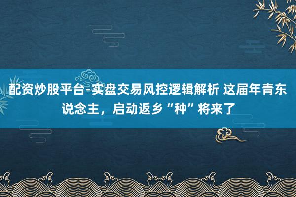 配资炒股平台-实盘交易风控逻辑解析 这届年青东说念主，启动返乡“种”将来了