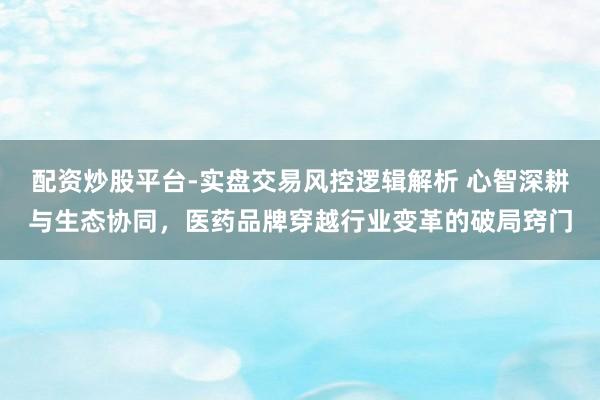 配资炒股平台-实盘交易风控逻辑解析 心智深耕与生态协同，医药品牌穿越行业变革的破局窍门