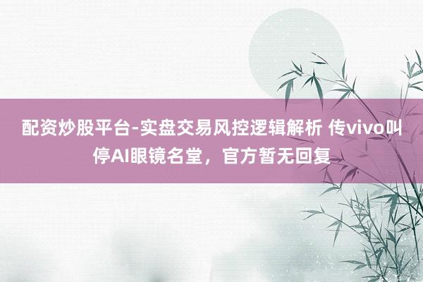 配资炒股平台-实盘交易风控逻辑解析 传vivo叫停AI眼镜名堂，官方暂无回复