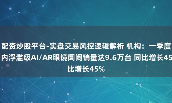 配资炒股平台-实盘交易风控逻辑解析 机构：一季度国内浮滥级AI/AR眼镜阛阓销量达9.6万台 同比增长45%