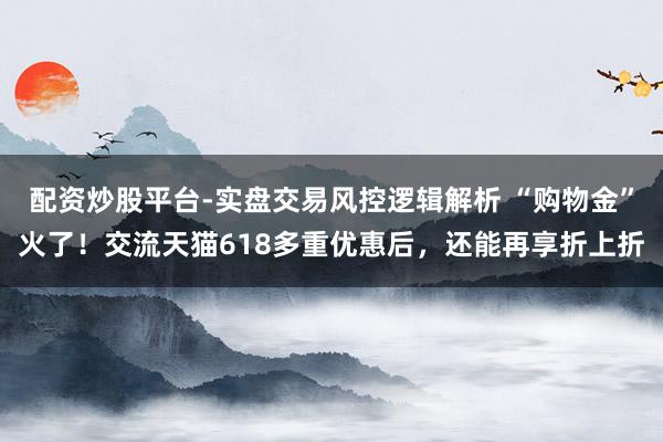 配资炒股平台-实盘交易风控逻辑解析 “购物金”火了！交流天猫618多重优惠后，还能再享折上折