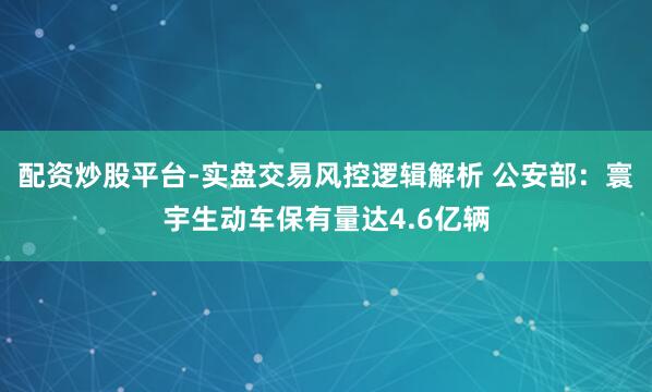 配资炒股平台-实盘交易风控逻辑解析 公安部：寰宇生动车保有量达4.6亿辆