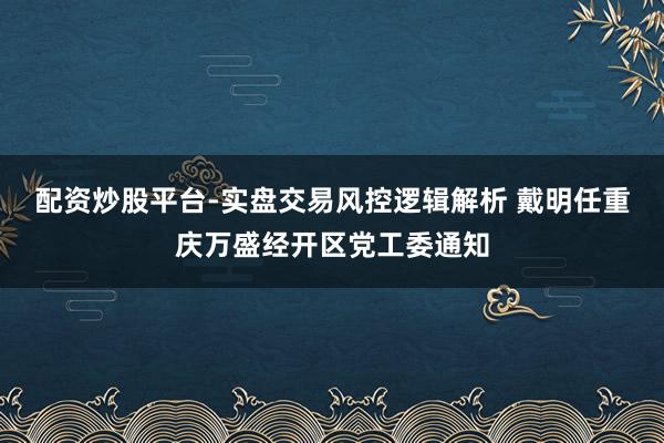 配资炒股平台-实盘交易风控逻辑解析 戴明任重庆万盛经开区党工委通知
