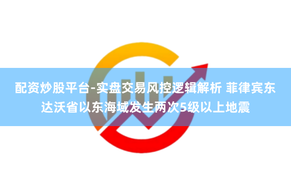配资炒股平台-实盘交易风控逻辑解析 菲律宾东达沃省以东海域发生两次5级以上地震