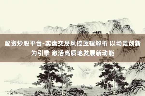 配资炒股平台-实盘交易风控逻辑解析 以场景创新为引擎 激活高质地发展新动能