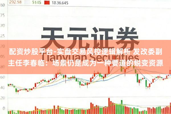 配资炒股平台-实盘交易风控逻辑解析 发改委副主任李春临：场景仍是成为一种要道的蜕变资源