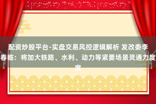 配资炒股平台-实盘交易风控逻辑解析 发改委李春临：将加大铁路、水利、动力等紧要场景灵通力度