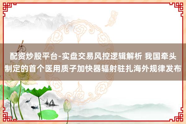 配资炒股平台-实盘交易风控逻辑解析 我国牵头制定的首个医用质子加快器辐射驻扎海外规律发布