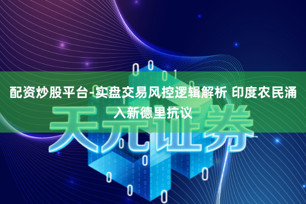 配资炒股平台-实盘交易风控逻辑解析 印度农民涌入新德里抗议