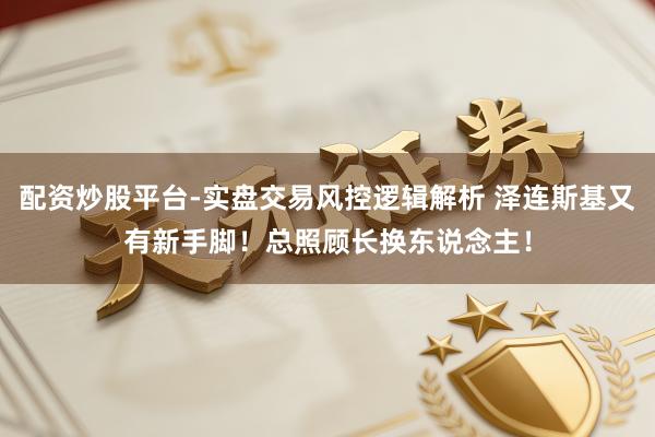 配资炒股平台-实盘交易风控逻辑解析 泽连斯基又有新手脚！总照顾长换东说念主！