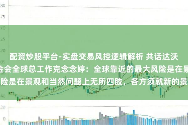 配资炒股平台-实盘交易风控逻辑解析 共话达沃斯 | 专访寰宇当然基金会全球总工作克念念婷：全球靠近的最大风险是在景观和当然问题上无所四肢，各方须就新的景观融资见地达成一致