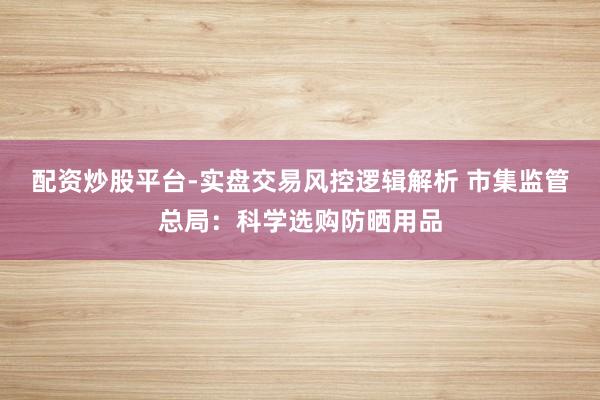 配资炒股平台-实盘交易风控逻辑解析 市集监管总局：科学选购防晒用品