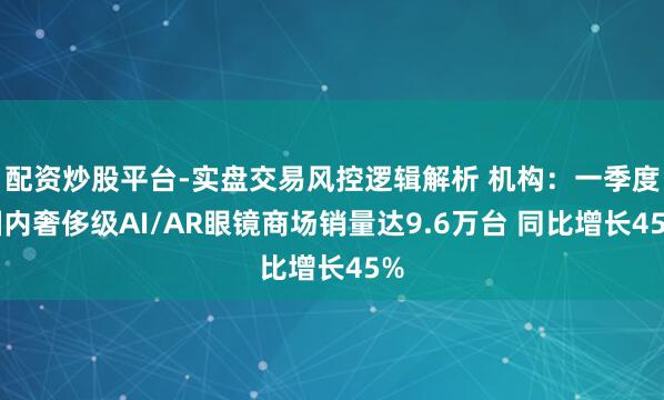 配资炒股平台-实盘交易风控逻辑解析 机构：一季度国内奢侈级AI/AR眼镜商场销量达9.6万台 同比增长45%