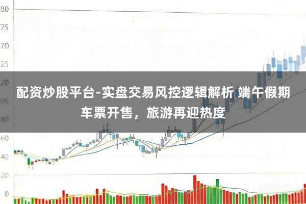 配资炒股平台-实盘交易风控逻辑解析 端午假期车票开售，旅游再迎热度