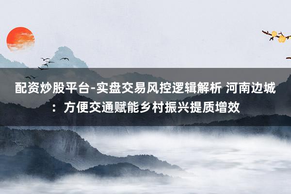 配资炒股平台-实盘交易风控逻辑解析 河南边城：方便交通赋能乡村振兴提质增效
