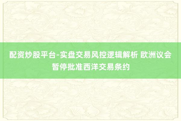 配资炒股平台-实盘交易风控逻辑解析 欧洲议会暂停批准西洋交易条约