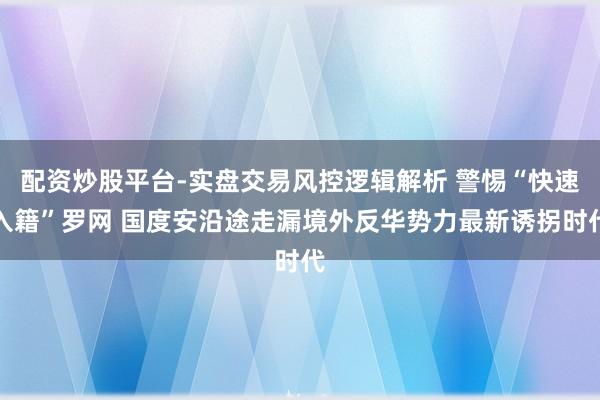 配资炒股平台-实盘交易风控逻辑解析 警惕“快速入籍”罗网 国度安沿途走漏境外反华势力最新诱拐时代
