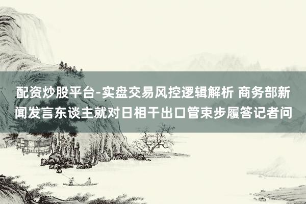配资炒股平台-实盘交易风控逻辑解析 商务部新闻发言东谈主就对日相干出口管束步履答记者问