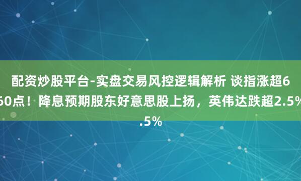 配资炒股平台-实盘交易风控逻辑解析 谈指涨超660点！降息预期股东好意思股上扬，英伟达跌超2.5%