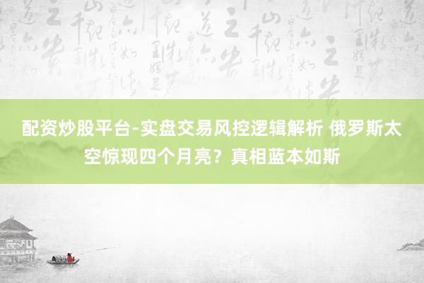 配资炒股平台-实盘交易风控逻辑解析 俄罗斯太空惊现四个月亮？真相蓝本如斯
