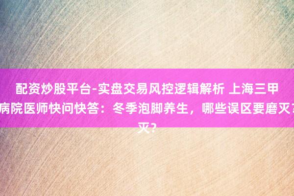 配资炒股平台-实盘交易风控逻辑解析 上海三甲病院医师快问快答：冬季泡脚养生，哪些误区要磨灭？