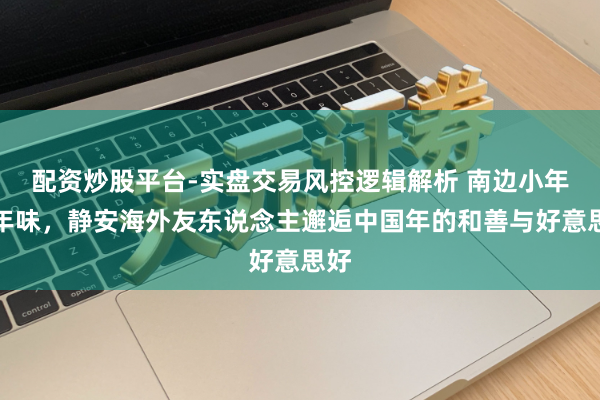 配资炒股平台-实盘交易风控逻辑解析 南边小年品年味，静安海外友东说念主邂逅中国年的和善与好意思好