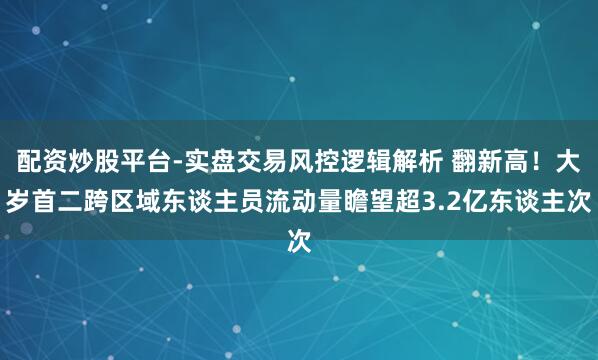 配资炒股平台-实盘交易风控逻辑解析 翻新高！大岁首二跨区域东谈主员流动量瞻望超3.2亿东谈主次