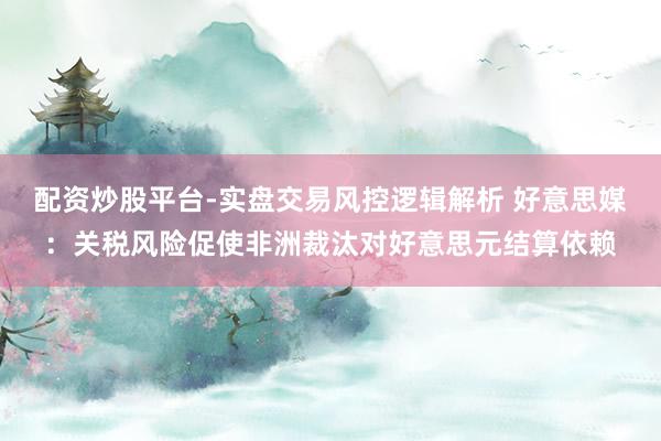 配资炒股平台-实盘交易风控逻辑解析 好意思媒：关税风险促使非洲裁汰对好意思元结算依赖