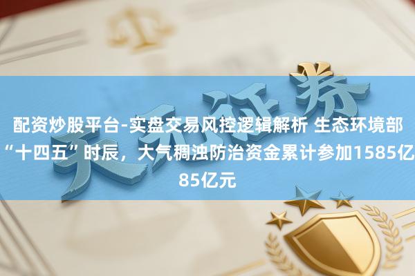 配资炒股平台-实盘交易风控逻辑解析 生态环境部：“十四五”时辰，大气稠浊防治资金累计参加1585亿元