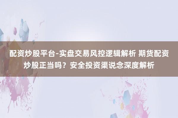 配资炒股平台-实盘交易风控逻辑解析 期货配资炒股正当吗？安全投资渠说念深度解析