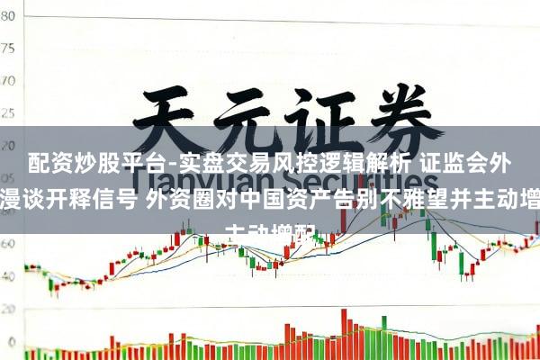 配资炒股平台-实盘交易风控逻辑解析 证监会外资漫谈开释信号 外资圈对中国资产告别不雅望并主动增配