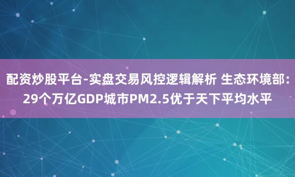 配资炒股平台-实盘交易风控逻辑解析 生态环境部：29个万亿GDP城市PM2.5优于天下平均水平