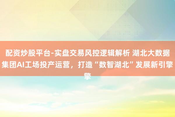 配资炒股平台-实盘交易风控逻辑解析 湖北大数据集团AI工场投产运营，打造“数智湖北”发展新引擎
