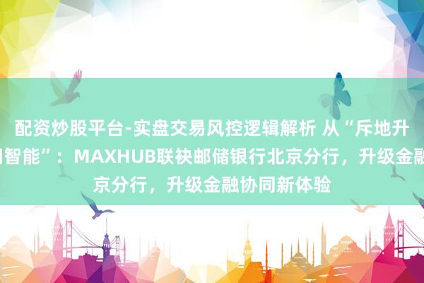 配资炒股平台-实盘交易风控逻辑解析 从“斥地升级”到“空间智能”：MAXHUB联袂邮储银行北京分行，升级金融协同新体验