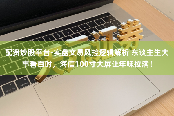 配资炒股平台-实盘交易风控逻辑解析 东谈主生大事看百吋，海信100寸大屏让年味拉满！