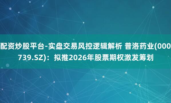 配资炒股平台-实盘交易风控逻辑解析 普洛药业(000739.SZ)：拟推2026年股票期权激发筹划