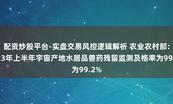 配资炒股平台-实盘交易风控逻辑解析 农业农村部：2023年上半年宇宙产地水居品兽药残留监测及格率为99.2%