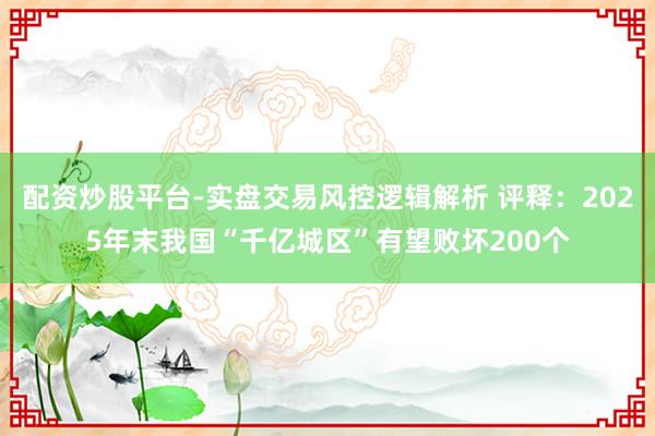 配资炒股平台-实盘交易风控逻辑解析 评释：2025年末我国“千亿城区”有望败坏200个
