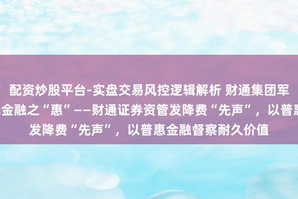 配资炒股平台-实盘交易风控逻辑解析 财通集团军｜以文化之“实”践金融之“惠”——财通证券资管发降费“先声”，以普惠金融督察耐久价值