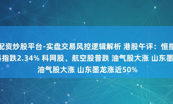 配资炒股平台-实盘交易风控逻辑解析 港股午评：恒指跌2.55% 科指跌2.34% 科网股、航空股普跌 油气股大涨 山东墨龙涨近50%