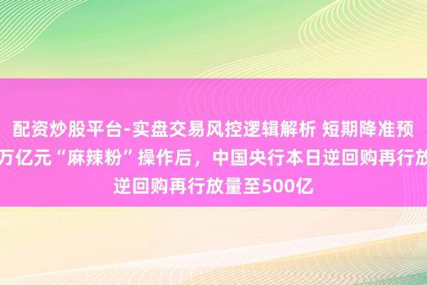 配资炒股平台-实盘交易风控逻辑解析 短期降准预期将破灭!万亿元“麻辣粉”操作后,中国央行本日逆回购再行放量至500亿