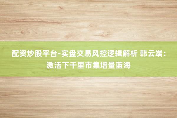 配资炒股平台-实盘交易风控逻辑解析 韩云端:激活下千里市集增量蓝海